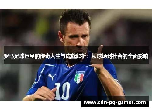 罗马足球巨星的传奇人生与成就解析：从球场到社会的全面影响