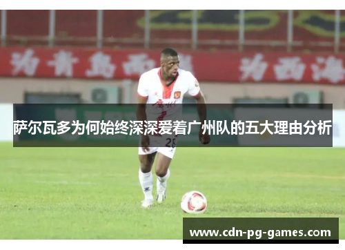 萨尔瓦多为何始终深深爱着广州队的五大理由分析 萨尔瓦多为何始终深深爱着广州队的五大理由分析