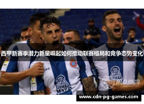 西甲新赛季潜力新星崛起如何推动联赛格局和竞争态势变化 西甲新赛季潜力新星崛起如何推动联赛格局和竞争态势变化