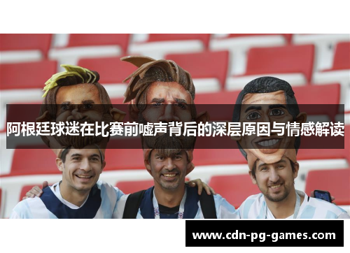 阿根廷球迷在比赛前嘘声背后的深层原因与情感解读 阿根廷球迷在比赛前嘘声背后的深层原因与情感解读