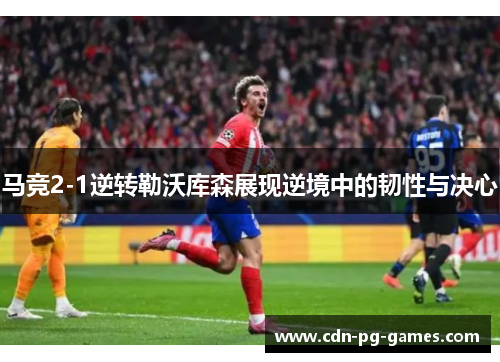 马竞2-1逆转勒沃库森展现逆境中的韧性与决心 马竞2-1逆转勒沃库森展现逆境中的韧性与决心